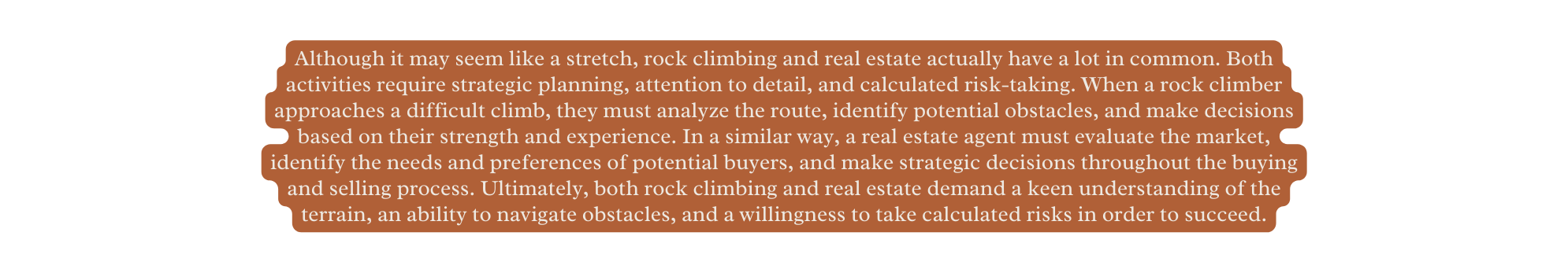 Although it may seem like a stretch rock climbing and real estate actually have a lot in common Both activities require strategic planning attention to detail and calculated risk taking When a rock climber approaches a difficult climb they must analyze the route identify potential obstacles and make decisions based on their strength and experience In a similar way a real estate agent must evaluate the market identify the needs and preferences of potential buyers and make strategic decisions throughout the buying and selling process Ultimately both rock climbing and real estate demand a keen understanding of the terrain an ability to navigate obstacles and a willingness to take calculated risks in order to succeed